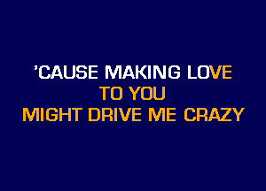 'CAUSE MAKING LOVE
TO YOU
MIGHT DRIVE ME CRAZY