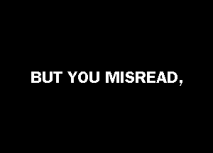 BUT YOU MISREAD,