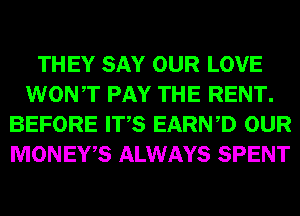 THEY SAY OUR LOVE
WONT PAY THE RENT.
BEFORE ITS EARWD OUR
MONEWS ALWAYS SPENT