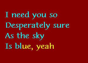 I need you so
Desperately sure

As the sky
Is blue, yeah