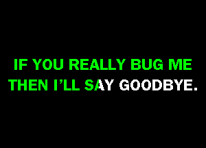 IF YOU REALLY BUG ME
THEN VLL SAY GOODBYE.