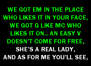 WE GOT EM IN THE PLACE
WHO LIKES IT IN YOUR FACE,
WE GOT G LIKE MC WHO
LIKES IT 0N.. AN EASY V
DOESN'T COME FOR FREE,
SHE,S A REAL LADY,
AND AS FOR ME YOU'LL SEE,