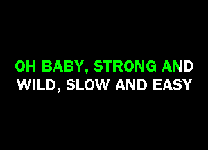 0H BABY, STRONG AND

WILD, SLOW AND EASY