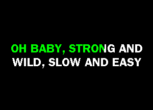 0H BABY, STRONG AND

WILD, SLOW AND EASY