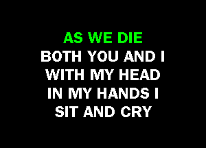 AS WE DIE
BOTH YOU AND I

WITH MY HEAD
IN MY HANDS I
SIT AND CRY
