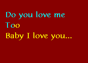 Do you love me
Too

Baby I love you...