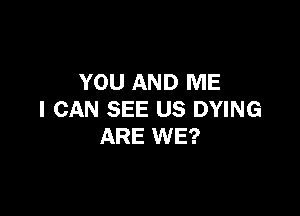 YOU AND ME

I CAN SEE US DYING
ARE WE?