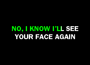 NO, I KNOW PLL SEE

YOUR FACE AGAIN