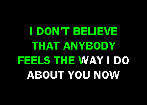 I DON,T BELIEVE
THAT ANYBODY
FEELS THE WAY I DO
ABOUT YOU NOW