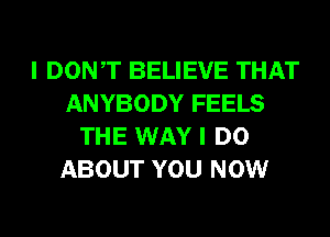 I DONT BELIEVE THAT
ANYBODY FEELS
THE WAY I DO
ABOUT YOU NOW