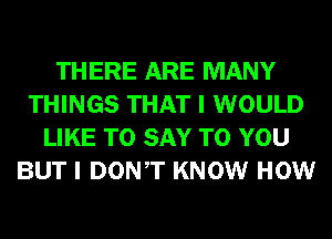 THERE ARE MANY
THINGS THAT I WOULD
LIKE TO SAY TO YOU
BUT I DONT KNOW HOW