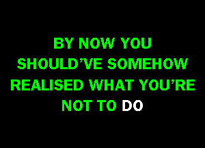 BY NOW YOU
SHOULDWE SOMEHOW
REALISED WHAT YOURE
NOT TO DO