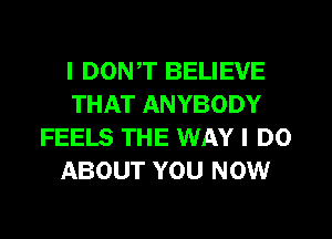 I DON,T BELIEVE
THAT ANYBODY
FEELS THE WAY I DO
ABOUT YOU NOW