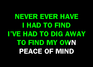 NEVER EVER HAVE
I HAD TO FIND
PVE HAD TO DIG AWAY
TO FIND MY OWN
PEACE OF MIND