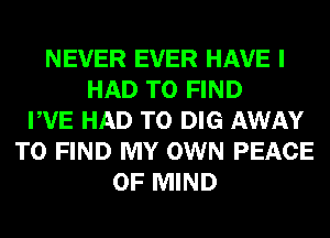 NEVER EVER HAVE I
HAD TO FIND
PVE HAD TO DIG AWAY
TO FIND MY OWN PEACE
OF MIND