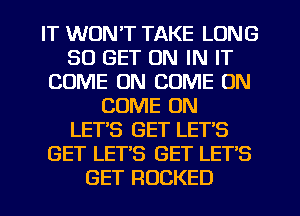 IT WON'T TAKE LONG
30 GET ON IN IT
COME ON COME ON
COME ON
LET'S GET LETS
GET LET'S GET LET'S
GET ROCKED