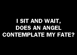 I SIT AND WAIT,
DOES AN ANGEL
CONTEMPLATE MY FATE?