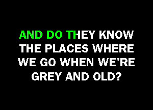 AND DO THEY KNOW
THE PLACES WHERE
WE GO WHEN WERE

GREY AND OLD?