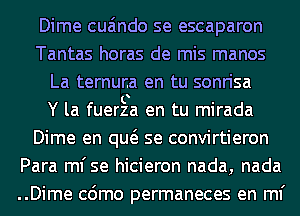 Dime cua'mdo se escaparon
Tantas horas de mis manos
La ternuna en tu sonrisa
Y la fuerza en tu mirada
Dime en qw se convirtieron
Para ml'se hicieron nada, nada
..Dime cdmo permaneces en ml'