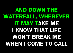 AND DOWN THE
WATERFALL, WHEREVER
IT MAY TAKE ME

I KNOW THAT LIFE
WONT BREAK ME

WHEN I COME TO CALL