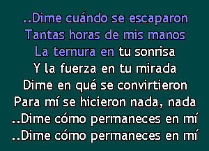 ..Dime cua'mdo se escaparon
Tantas horas de mis manos
La ternura en tu sonrisa
Y la fuerza en tu mirada
Dime en qw se convirtieron
Para ml'se hicieron nada, nada
..Dime cdmo permaneces en ml'
..Dime cdmo permaneces en ml'