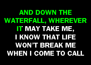 AND DOWN THE
WATERFALL, WHEREVER
IT MAY TAKE ME,

I KNOW THAT LIFE
WONT BREAK ME
WHEN I COME TO CALL