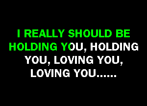 I REALLY SHOULD BE
HOLDING YOU, HOLDING
YOU, LOVING YOU,
LOVING YOU ......