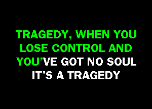 TRAGEDY, WHEN YOU
LOSE CONTROL AND
YOUWE GOT N0 SOUL
ITS A TRAGEDY