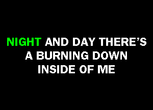 NIGHT AND DAY THERES
A BURNING DOWN
INSIDE OF ME