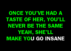 ONCE YOUWE HAD A
TASTE OF HER, YOUIL
NEVER BE THE SAME
YEAH, SHELL
MAKE YOU GO INSANE