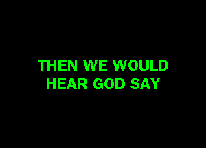 THEN WE WOULD

HEAR GOD SAY