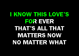 I KNOW THIS LOVES
FOR EVER
THAT,S ALL THAT
MATTERS NOW
NO MATTER WHAT