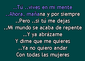 ..le ..vives en mi mente
..Ahora, mafiana y por siempre
..Pero ..si tLi me dejas
..Mi mundo se acaba de repente
..Y ya abraizame
Y dime que me quieres
..Ya no quiero andar
Con todas las mujeres