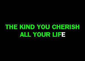 THE KIND YOU CHERISH

ALL YOUR LIFE