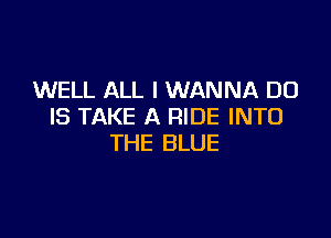 WELL ALL I WANNA DO
IS TAKE A RIDE INTO

THE BLUE