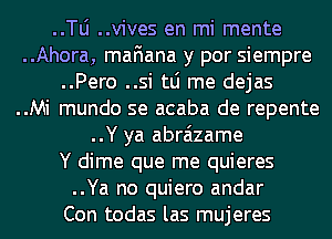 ..le ..vives en mi mente
..Ahora, mafiana y por siempre
..Pero ..si tLi me dejas
..Mi mundo se acaba de repente
..Y ya abraizame
Y dime que me quieres
..Ya no quiero andar
Con todas las mujeres