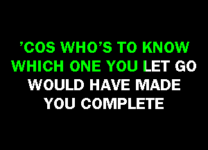 COS WHO,S TO KNOW
WHICH ONE YOU LET GO
WOULD HAVE MADE
YOU COMPLETE