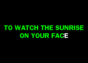 TO WATCH THE SUNRISE

ON YOUR FACE