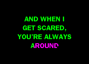 AND WHEN I
GET SCARED,

YOWRE ALWAYS
AROUND