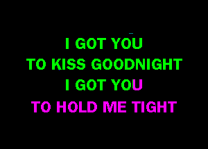 IGOTYdU
T0 KISS GOODNIGHT

I GOT YOU
TO HOLD ME TIGHT