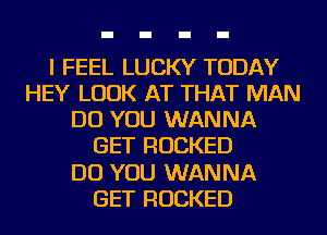 I FEEL LUCKY TODAY
HEY LOOK AT THAT MAN
DO YOU WANNA
GET ROCKED
DO YOU WANNA
GET ROCKED