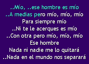 ..Mfo, ..ese hombre es ml'o
..A medias pero ml'o, ml'o, ml'o
Para siempre ml'o
..Ni te le acerques es ml'o
..Con otra pero ml'o, ml'o, ml'o
Ese hombre
Nada ni nadie me lo quitarai
..Nada en el mundo nos separarai