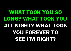 WHAT TOOK YOU SO
LONG? WHAT TOOK YOU

ALL NIGHT? WHAT TOOK

YOU FOREVER TO
SEE PM RIGHT?