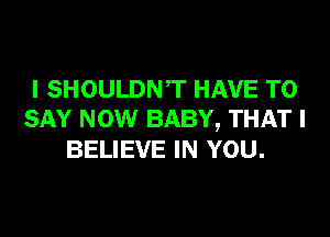 I SHOULDNT HAVE TO

SAY NOW BABY, THAT I
BELIEVE IN YOU.