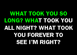 WHAT TOOK YOU SO
LONG? WHAT TOOK YOU
ALL NIGHT? WHAT TOOK

YOU FOREVER TO
SEE PM RIGHT?