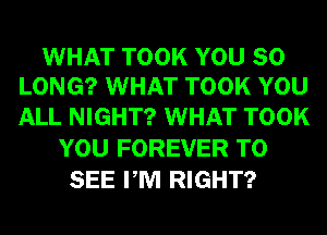 WHAT TOOK YOU SO
LONG? WHAT TOOK YOU

ALL NIGHT? WHAT TOOK
YOU FOREVER TO
SEE PM RIGHT?