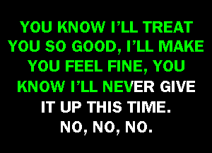 YOU KNOW rLL TREAT
YOU so GOOD, rLL MAKE
YOU FEEL FINE, YOU
KNOW rLL NEVER GIVE
IT UP THIS TIME.

N0, N0, N0.