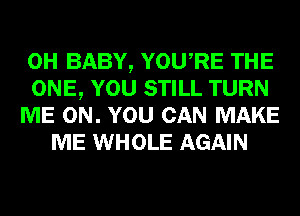 0H BABY, YOURE THE
ONE, YOU STILL TURN
ME ON. YOU CAN MAKE
ME WHOLE AGAIN