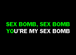 SEX BOMB, SEX BOMB
YOURE MY SEX BOMB