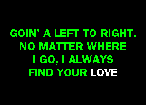 GOIW A LEFI' T0 RIGHT.
NO MATTER WHERE
I GO, I ALWAYS
FIND YOUR LOVE